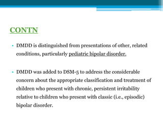CONTN
• DMDD is distinguished from presentations of other, related
conditions, particularly pediatric bipolar disorder.
• DMDD was added to DSM-5 to address the considerable
concern about the appropriate classification and treatment of
children who present with chronic, persistent irritability
relative to children who present with classic (i.e., episodic)
bipolar disorder.
 