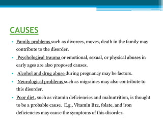 CAUSES
• Family problems such as divorces, moves, death in the family may
contribute to the disorder.
• Psychological trauma or emotional, sexual, or physical abuses in
early ages are also proposed causes.
• Alcohol and drug abuse during pregnancy may be factors.
• Neurological problems such as migraines may also contribute to
this disorder.
• Poor diet, such as vitamin deficiencies and malnutrition, is thought
to be a probable cause. E.g., Vitamin B12, folate, and iron
deficiencies may cause the symptoms of this disorder.
 