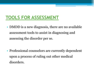 TOOLS FOR ASSESSMENT
• DMDD is a new diagnosis, there are no available
assessment tools to assist in diagnosing and
assessing the disorder per se.
• Professional counselors are currently dependent
upon a process of ruling out other medical
disorders.
 