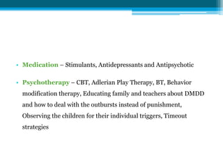 • Medication – Stimulants, Antidepressants and Antipsychotic
• Psychotherapy – CBT, Adlerian Play Therapy, BT, Behavior
modification therapy, Educating family and teachers about DMDD
and how to deal with the outbursts instead of punishment,
Observing the children for their individual triggers, Timeout
strategies
 