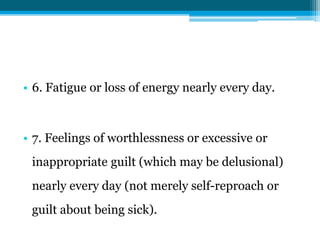 • 6. Fatigue or loss of energy nearly every day.
• 7. Feelings of worthlessness or excessive or
inappropriate guilt (which may be delusional)
nearly every day (not merely self-reproach or
guilt about being sick).
 