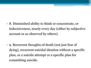 • 8. Diminished ability to think or concentrate, or
indecisiveness, nearly every day (either by subjective
account or as observed by others).
• 9. Recurrent thoughts of death (not just fear of
dying), recurrent suicidal ideation without a specific
plan, or a suicide attempt or a specific plan for
committing suicide.
 