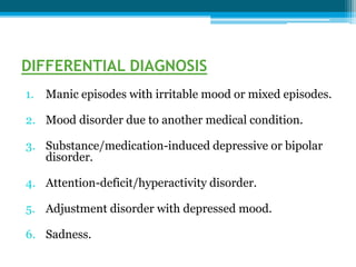 DIFFERENTIAL DIAGNOSIS
1. Manic episodes with irritable mood or mixed episodes.
2. Mood disorder due to another medical condition.
3. Substance/medication-induced depressive or bipolar
disorder.
4. Attention-deficit/hyperactivity disorder.
5. Adjustment disorder with depressed mood.
6. Sadness.
 