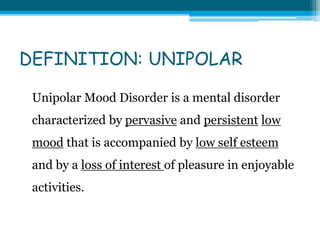 DEFINITION: UNIPOLAR
Unipolar Mood Disorder is a mental disorder
characterized by pervasive and persistent low
mood that is accompanied by low self esteem
and by a loss of interest of pleasure in enjoyable
activities.
 