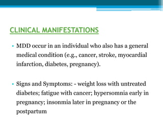 CLINICAL MANIFESTATIONS
• MDD occur in an individual who also has a general
medical condition (e.g., cancer, stroke, myocardial
infarction, diabetes, pregnancy).
• Signs and Symptoms: - weight loss with untreated
diabetes; fatigue with cancer; hypersomnia early in
pregnancy; insonmia later in pregnancy or the
postpartum
 