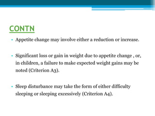 CONTN
• Appetite change may involve either a reduction or increase.
• Significant loss or gain in weight due to appetite change , or,
in children, a failure to make expected weight gains may be
noted (Criterion A3).
• Sleep disturbance may take the form of either difficulty
sleeping or sleeping excessively (Criterion A4).
 