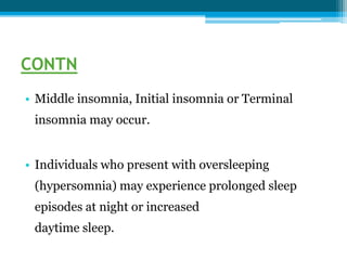 CONTN
• Middle insomnia, Initial insomnia or Terminal
insomnia may occur.
• Individuals who present with oversleeping
(hypersomnia) may experience prolonged sleep
episodes at night or increased
daytime sleep.
 