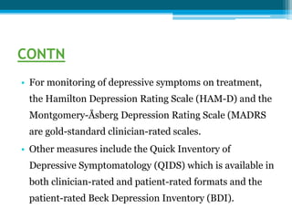 CONTN
• For monitoring of depressive symptoms on treatment,
the Hamilton Depression Rating Scale (HAM-D) and the
Montgomery-Åsberg Depression Rating Scale (MADRS
are gold-standard clinician-rated scales.
• Other measures include the Quick Inventory of
Depressive Symptomatology (QIDS) which is available in
both clinician-rated and patient-rated formats and the
patient-rated Beck Depression Inventory (BDI).
 