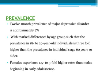 PREVALENCE
• Twelve-month prevalence of major depressive disorder
is approximately 7%
• With marked differences by age group such that the
prevalence in 18- to 29-year-old individuals is three fold
higher than the prevalence in individual’s age 60 years or
older.
• Females experience 1.5- to 3-fold higher rates than males
beginning in early adolescence.
 