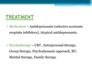 TREATMENT
• Medication – Antidepressants (selective serotonin
reuptake inhibitors), Atypical antidepressants.
• Psychotherapy – CBT , Interpersonal therapy,
Group therapy, Psychodynamic approach, BT,
Marital therapy, Family therapy
 