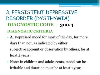 3. PERSISTENT DEPRESSIVE
DISORDER (DYSTHYMIA)
DIAGNOSTIC CODE – 300.4
DIAGNOSTIC CRITERIA
• A. Depressed mood for most of the day, for more
days than not, as indicated by either
subjective account or observation by others, for at
least 2 years.
• Note: In children and adolescents, mood can be
irritable and duration must be at least 1 year.
 