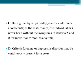 • C. During the 2-year period (1 year for children or
adolescents) of the disturbance, the individual has
never been without the symptoms in Criteria A and
B for more than 2 months at a time.
• D. Criteria for a major depressive disorder may be
continuously present for 2 years.
 