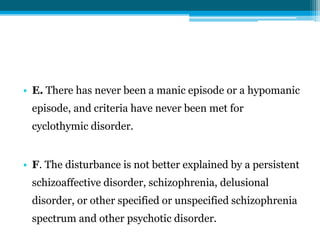 • E. There has never been a manic episode or a hypomanic
episode, and criteria have never been met for
cyclothymic disorder.
• F. The disturbance is not better explained by a persistent
schizoaffective disorder, schizophrenia, delusional
disorder, or other specified or unspecified schizophrenia
spectrum and other psychotic disorder.
 