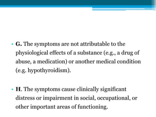 • G. The symptoms are not attributable to the
physiological effects of a substance (e.g., a drug of
abuse, a medication) or another medical condition
(e.g. hypothyroidism).
• H. The symptoms cause clinically significant
distress or impairment in social, occupational, or
other important areas of functioning.
 