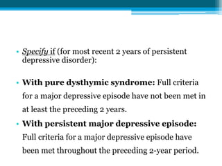 • Specify if (for most recent 2 years of persistent
depressive disorder):
• With pure dysthymic syndrome: Full criteria
for a major depressive episode have not been met in
at least the preceding 2 years.
• With persistent major depressive episode:
Full criteria for a major depressive episode have
been met throughout the preceding 2-year period.
 
