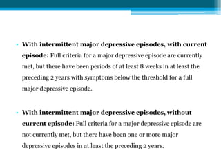 • With intermittent major depressive episodes, with current
episode: Full criteria for a major depressive episode are currently
met, but there have been periods of at least 8 weeks in at least the
preceding 2 years with symptoms below the threshold for a full
major depressive episode.
• With intermittent major depressive episodes, without
current episode: Full criteria for a major depressive episode are
not currently met, but there have been one or more major
depressive episodes in at least the preceding 2 years.
 