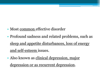 • Most common effective disorder
• Profound sadness and related problems, such as
sleep and appetite disturbances, loss of energy
and self-esteem issues.
• Also known as clinical depression, major
depression or as recurrent depression.
 