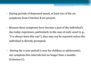 • During periods of depressed mood, at least two of the six
symptoms from Criterion B are present.
• Because these symptoms have become a part of the individual's
day-today experience, particularly in the case of early onset (e.g.,
"I've always been this way"), they may not be reported unless the
individual is directly prompted.
• During the 2-year period (1 year for children or adolescents),
any symptom-free intervals last no longer than 2 months
(Criterion C).
 