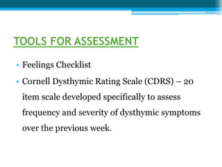 TOOLS FOR ASSESSMENT
• Feelings Checklist
• Cornell Dysthymic Rating Scale (CDRS) – 20
item scale developed specifically to assess
frequency and severity of dysthymic symptoms
over the previous week.
 
