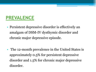 PREVALENCE
• Persistent depressive disorder is effectively an
amalgam of DSM-IV dysthymic disorder and
chronic major depressive episode.
• The 12-month prevalence in the United States is
approximately 0.5% for persistent depressive
disorder and 1.5% for chronic major depressive
disorder.
 
