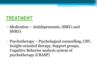 TREATMENT
• Medication – Antidepressants, SSRI’s and
SNRI’s
• Psychotherapy – Psychological counselling, CBT,
Insight-oriented therapy, Support groups,
Cognitive Behavior analysis system of
psychotherapy (CBASP)
 