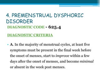 4. PREMENSTRUAL DYSPHORIC
DISORDER
DIAGNOSTIC CODE - 625.4
DIAGNOSTIC CRITERIA
• A. In the majority of menstrual cycles, at least five
symptoms must be present in the final week before
the onset of menses, start to improve within a few
days after the onset of menses, and become minimal
or absent in the week post menses.
 