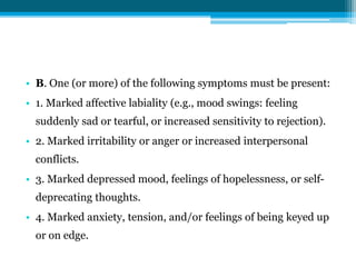 • B. One (or more) of the following symptoms must be present:
• 1. Marked affective labiality (e.g., mood swings: feeling
suddenly sad or tearful, or increased sensitivity to rejection).
• 2. Marked irritability or anger or increased interpersonal
conflicts.
• 3. Marked depressed mood, feelings of hopelessness, or self-
deprecating thoughts.
• 4. Marked anxiety, tension, and/or feelings of being keyed up
or on edge.
 