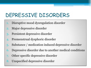 DEPRESSIVE DISORDERS
1. Disruptive mood dysregulation disorder
2. Major depressive disorder
3. Persistent depressive disorder
4. Premenstrual dysphoric disorder
5. Substance / medication induced depressive disorder
6. Depressive disorder due to another medical conditions
7. Other specific depressive disorder
8. Unspecified depressive disorder
 