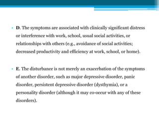 • D. The symptoms are associated with clinically significant distress
or interference with work, school, usual social activities, or
relationships with others (e.g., avoidance of social activities;
decreased productivity and efficiency at work, school, or home).
• E. The disturbance is not merely an exacerbation of the symptoms
of another disorder, such as major depressive disorder, panic
disorder, persistent depressive disorder (dysthymia), or a
personality disorder (although it may co-occur with any of these
disorders).
 