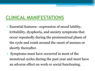 CLINICAL MANIFESTATIONS
• Essential features: -expression of mood lability,
irritability, dysphoria, and anxiety symptoms that
occur repeatedly during the premenstrual phase of
the cycle and remit around the onset of menses or
shortly thereafter.
• Symptoms must have occurred in most of the
menstrual cycles during the past year and must have
an adverse effect on work or social functioning.
 