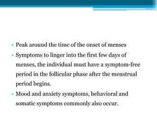 • Peak around the time of the onset of menses
• Symptoms to linger into the first few days of
menses, the individual must have a symptom-free
period in the follicular phase after the menstrual
period begins.
• Mood and anxiety symptoms, behavioral and
somatic symptoms commonly also occur.
 