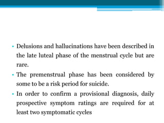 • Delusions and hallucinations have been described in
the late luteal phase of the menstrual cycle but are
rare.
• The premenstrual phase has been considered by
some to be a risk period for suicide.
• In order to confirm a provisional diagnosis, daily
prospective symptom ratings are required for at
least two symptomatic cycles
 