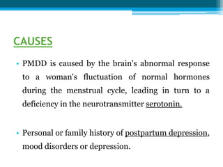 CAUSES
• PMDD is caused by the brain's abnormal response
to a woman's fluctuation of normal hormones
during the menstrual cycle, leading in turn to a
deficiency in the neurotransmitter serotonin.
• Personal or family history of postpartum depression,
mood disorders or depression.
 