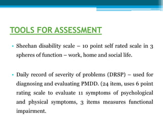 TOOLS FOR ASSESSMENT
• Sheehan disability scale – 10 point self rated scale in 3
spheres of function – work, home and social life.
• Daily record of severity of problems (DRSP) – used for
diagnosing and evaluating PMDD. (24 item, uses 6 point
rating scale to evaluate 11 symptoms of psychological
and physical symptoms, 3 items measures functional
impairment.
 