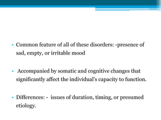 • Common feature of all of these disorders: -presence of
sad, empty, or irritable mood
• Accompanied by somatic and cognitive changes that
significantly affect the individual's capacity to function.
• Differences: - issues of duration, timing, or presumed
etiology.
 