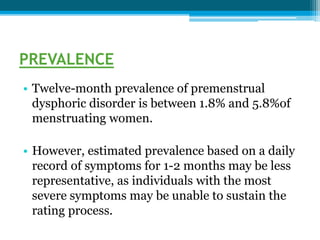 PREVALENCE
• Twelve-month prevalence of premenstrual
dysphoric disorder is between 1.8% and 5.8%of
menstruating women.
• However, estimated prevalence based on a daily
record of symptoms for 1-2 months may be less
representative, as individuals with the most
severe symptoms may be unable to sustain the
rating process.
 