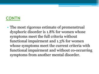 CONTN
• The most rigorous estimate of premenstrual
dysphoric disorder is 1.8% for women whose
symptoms meet the full criteria without
functional impairment and 1.3% for women
whose symptoms meet the current criteria with
functional impairment and without co-occurring
symptoms from another mental disorder.
 
