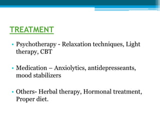 TREATMENT
• Psychotherapy - Relaxation techniques, Light
therapy, CBT
• Medication – Anxiolytics, antidepresseants,
mood stabilizers
• Others- Herbal therapy, Hormonal treatment,
Proper diet.
 