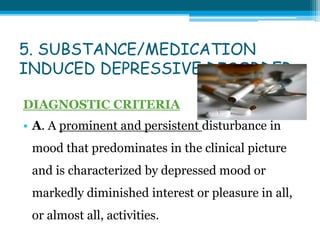 5. SUBSTANCE/MEDICATION
INDUCED DEPRESSIVE DISORDER
DIAGNOSTIC CRITERIA
• A. A prominent and persistent disturbance in
mood that predominates in the clinical picture
and is characterized by depressed mood or
markedly diminished interest or pleasure in all,
or almost all, activities.
 