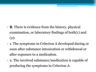 • B. There is evidence from the history, physical
examination, or laboratory findings of both(1) and
(2):
• 1. The symptoms in Criterion A developed during or
soon after substance intoxication or withdrawal or
after exposure to a medication.
• 2. The involved substance/medication is capable of
producing the symptoms in Criterion A.
 