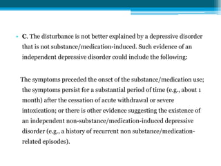 • C. The disturbance is not better explained by a depressive disorder
that is not substance/medication-induced. Such evidence of an
independent depressive disorder could include the following:
The symptoms preceded the onset of the substance/medication use;
the symptoms persist for a substantial period of time (e.g., about 1
month) after the cessation of acute withdrawal or severe
intoxication; or there is other evidence suggesting the existence of
an independent non-substance/medication-induced depressive
disorder (e.g., a history of recurrent non substance/medication-
related episodes).
 