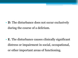 • D. The disturbance does not occur exclusively
during the course of a delirium.
• E. The disturbance causes clinically significant
distress or impairment in social, occupational,
or other important areas of functioning.
 
