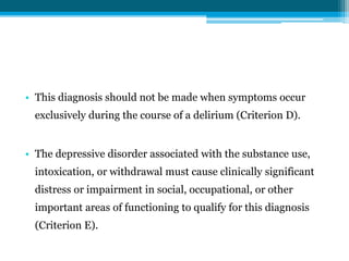 • This diagnosis should not be made when symptoms occur
exclusively during the course of a delirium (Criterion D).
• The depressive disorder associated with the substance use,
intoxication, or withdrawal must cause clinically significant
distress or impairment in social, occupational, or other
important areas of functioning to qualify for this diagnosis
(Criterion E).
 
