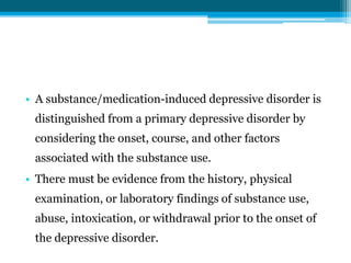 • A substance/medication-induced depressive disorder is
distinguished from a primary depressive disorder by
considering the onset, course, and other factors
associated with the substance use.
• There must be evidence from the history, physical
examination, or laboratory findings of substance use,
abuse, intoxication, or withdrawal prior to the onset of
the depressive disorder.
 