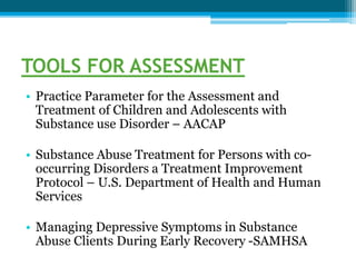 TOOLS FOR ASSESSMENT
• Practice Parameter for the Assessment and
Treatment of Children and Adolescents with
Substance use Disorder – AACAP
• Substance Abuse Treatment for Persons with co-
occurring Disorders a Treatment Improvement
Protocol – U.S. Department of Health and Human
Services
• Managing Depressive Symptoms in Substance
Abuse Clients During Early Recovery -SAMHSA
 