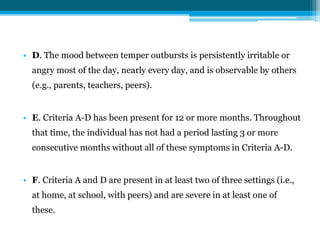 • D. The mood between temper outbursts is persistently irritable or
angry most of the day, nearly every day, and is observable by others
(e.g., parents, teachers, peers).
• E. Criteria A-D has been present for 12 or more months. Throughout
that time, the individual has not had a period lasting 3 or more
consecutive months without all of these symptoms in Criteria A-D.
• F. Criteria A and D are present in at least two of three settings (i.e.,
at home, at school, with peers) and are severe in at least one of
these.
 
