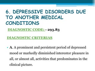 6. DEPRESSIVE DISORDERS DUE
TO ANOTHER MEDICAL
CONDITIONS
DIAGNOSTIC CODE: - 293.83
DIAGNOSTIC CRITERIAS
• A. A prominent and persistent period of depressed
mood or markedly diminished interestor pleasure in
all, or almost all, activities that predominates in the
clinical picture.
 