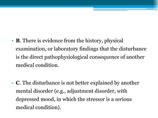 • B. There is evidence from the history, physical
examination, or laboratory findings that the disturbance
is the direct pathophysiological consequence of another
medical condition.
• C. The disturbance is not better explained by another
mental disorder (e.g., adjustment disorder, with
depressed mood, in which the stressor is a serious
medical condition).
 