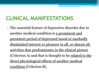 CLINICAL MANIFESTATIONS
• The essential feature of depressive disorder due to
another medical condition is a prominent and
persistent period of depressed mood or markedly
diminished interest or pleasure in all, or almost all,
activities that predominates in the clinical picture
(Criterion A) and that is thought to be related to the
direct physiological effects of another medical
condition (Criterion B).
 