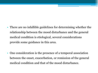 • There are no infallible guidelines for determining whether the
relationship between the mood disturbance and the general
medical condition is etiological, several considerations
provide some guidance in this area.
• One consideration is the presence of a temporal association
between the onset, exacerbation, or remission of the general
medical condition and that of the mood disturbance.
 